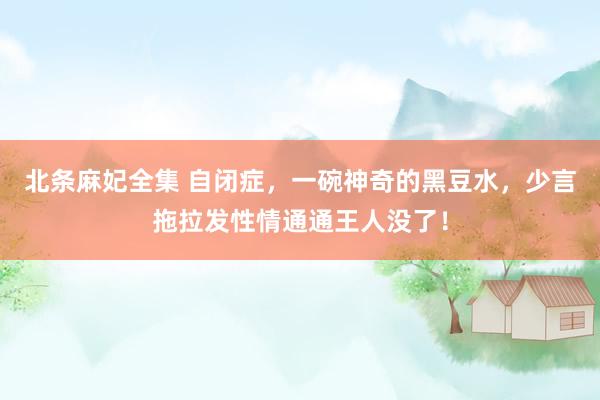 北条麻妃全集 自闭症，一碗神奇的黑豆水，少言拖拉发性情通通王人没了！