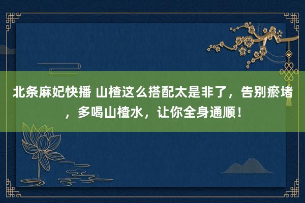 北条麻妃快播 山楂这么搭配太是非了，告别瘀堵，多喝山楂水，让你全身通顺！