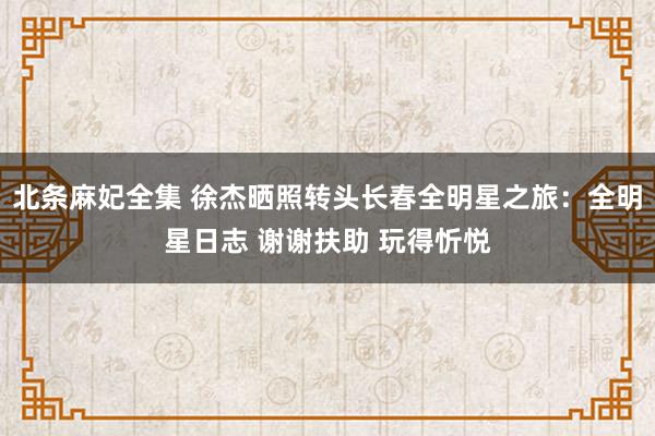 北条麻妃全集 徐杰晒照转头长春全明星之旅：全明星日志 谢谢扶助 玩得忻悦