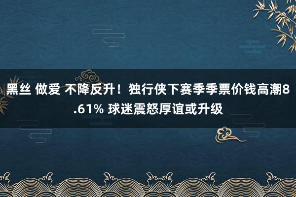 黑丝 做爱 不降反升！独行侠下赛季季票价钱高潮8.61% 球迷震怒厚谊或升级