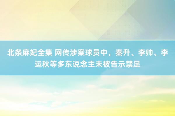 北条麻妃全集 网传涉案球员中，秦升、李帅、李运秋等多东说念主未被告示禁足