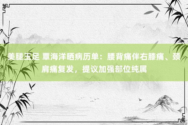 美腿玉足 覃海洋晒病历单：腰背痛伴右膝痛、颈肩痛复发，提议加强部位纯属