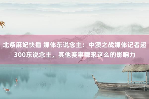北条麻妃快播 媒体东说念主：中澳之战媒体记者超300东说念主，其他赛事哪来这么的影响力