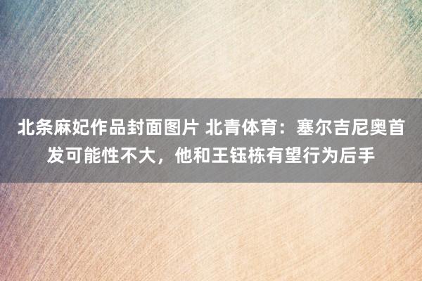 北条麻妃作品封面图片 北青体育：塞尔吉尼奥首发可能性不大，他和王钰栋有望行为后手